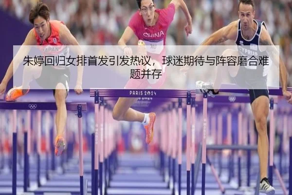 朱婷回归女排首发引发热议，球迷期待与阵容磨合难题并存